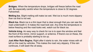 Bridges. When the temperature drops, bridges will freeze before the road
will. Be especially careful when the temperature is close to 32 degrees
Fahrenheit.
Melting Ice. Slight melting will make ice wet. Wet ice is much more slippery
than ice that is not wet.
Black Ice. Black ice is a thin layer that is clear enough that you can see the
road underneath it. It makes the road look wet. Any time the temperature is
below freezing and the road looks wet, watch out for black ice.
Vehicle Icing. An easy way to check for ice is to open the window and feel
the front of the mirror, mirror support, or antenna. If there's ice on these, the
road surface is probably starting to ice up.
Just After Rain Begins. Right after it starts to rain, the water mixes with oil
left on the road by vehicles. This makes the road very slippery. If the rain
continues, it will wash the oil away.
 
