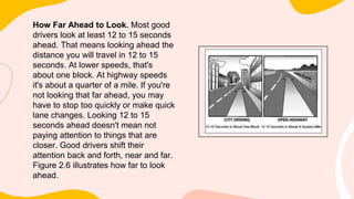 How Far Ahead to Look. Most good
drivers look at least 12 to 15 seconds
ahead. That means looking ahead the
distance you will travel in 12 to 15
seconds. At lower speeds, that's
about one block. At highway speeds
it's about a quarter of a mile. If you're
not looking that far ahead, you may
have to stop too quickly or make quick
lane changes. Looking 12 to 15
seconds ahead doesn't mean not
paying attention to things that are
closer. Good drivers shift their
attention back and forth, near and far.
Figure 2.6 illustrates how far to look
ahead.
 