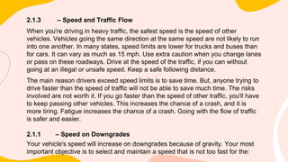 2.1.3 – Speed and Traffic Flow
When you're driving in heavy traffic, the safest speed is the speed of other
vehicles. Vehicles going the same direction at the same speed are not likely to run
into one another. In many states, speed limits are lower for trucks and buses than
for cars. It can vary as much as 15 mph. Use extra caution when you change lanes
or pass on these roadways. Drive at the speed of the traffic, if you can without
going at an illegal or unsafe speed. Keep a safe following distance.
The main reason drivers exceed speed limits is to save time. But, anyone trying to
drive faster than the speed of traffic will not be able to save much time. The risks
involved are not worth it. If you go faster than the speed of other traffic, you'll have
to keep passing other vehicles. This increases the chance of a crash, and it is
more tiring. Fatigue increases the chance of a crash. Going with the flow of traffic
is safer and easier.
2.1.1 – Speed on Downgrades
Your vehicle's speed will increase on downgrades because of gravity. Your most
important objective is to select and maintain a speed that is not too fast for the:
 