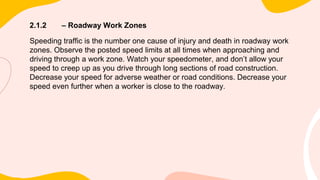 2.1.2 – Roadway Work Zones
Speeding traffic is the number one cause of injury and death in roadway work
zones. Observe the posted speed limits at all times when approaching and
driving through a work zone. Watch your speedometer, and don’t allow your
speed to creep up as you drive through long sections of road construction.
Decrease your speed for adverse weather or road conditions. Decrease your
speed even further when a worker is close to the roadway.
 
