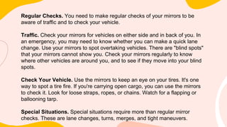 Regular Checks. You need to make regular checks of your mirrors to be
aware of traffic and to check your vehicle.
Traffic. Check your mirrors for vehicles on either side and in back of you. In
an emergency, you may need to know whether you can make a quick lane
change. Use your mirrors to spot overtaking vehicles. There are "blind spots"
that your mirrors cannot show you. Check your mirrors regularly to know
where other vehicles are around you, and to see if they move into your blind
spots.
Check Your Vehicle. Use the mirrors to keep an eye on your tires. It's one
way to spot a tire fire. If you're carrying open cargo, you can use the mirrors
to check it. Look for loose straps, ropes, or chains. Watch for a flapping or
ballooning tarp.
Special Situations. Special situations require more than regular mirror
checks. These are lane changes, turns, merges, and tight maneuvers.
 