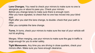 Lane Changes. You need to check your mirrors to make sure no one is
alongside you or about to pass you. Check your mirrors:
Before you change lanes to make sure there is enough room.
After you have signaled, to check that no one has moved into your blind
spot.
Right after you start the lane change, to double- check that your path is
clear.
After you complete the lane change.
Turns. In turns, check your mirrors to make sure the rear of your vehicle will
not hit anything.
Merges. When merging, use your mirrors to make sure the gap in traffic is
large enough for you to enter safely.
Tight Maneuvers. Any time you are driving in close quarters, check your
mirrors often. Make sure you have enough clearance.
 