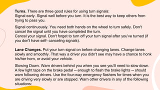 Turns. There are three good rules for using turn signals:
Signal early. Signal well before you turn. It is the best way to keep others from
trying to pass you.
Signal continuously. You need both hands on the wheel to turn safely. Don't
cancel the signal until you have completed the turn.
Cancel your signal. Don't forget to turn off your turn signal after you've turned (if
you don't have self- canceling signals).
Lane Changes. Put your turn signal on before changing lanes. Change lanes
slowly and smoothly. That way a driver you didn't see may have a chance to honk
his/her horn, or avoid your vehicle.
Slowing Down. Warn drivers behind you when you see you'll need to slow down.
A few light taps on the brake pedal -- enough to flash the brake lights -- should
warn following drivers. Use the four-way emergency flashers for times when you
are driving very slowly or are stopped. Warn other drivers in any of the following
situations:
 