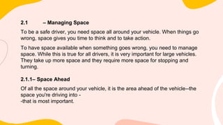 2.1 – Managing Space
To be a safe driver, you need space all around your vehicle. When things go
wrong, space gives you time to think and to take action.
To have space available when something goes wrong, you need to manage
space. While this is true for all drivers, it is very important for large vehicles.
They take up more space and they require more space for stopping and
turning.
2.1.1– Space Ahead
Of all the space around your vehicle, it is the area ahead of the vehicle--the
space you're driving into -
-that is most important.
 