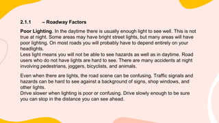 2.1.1 – Roadway Factors
Poor Lighting. In the daytime there is usually enough light to see well. This is not
true at night. Some areas may have bright street lights, but many areas will have
poor lighting. On most roads you will probably have to depend entirely on your
headlights.
Less light means you will not be able to see hazards as well as in daytime. Road
users who do not have lights are hard to see. There are many accidents at night
involving pedestrians, joggers, bicyclists, and animals.
Even when there are lights, the road scene can be confusing. Traffic signals and
hazards can be hard to see against a background of signs, shop windows, and
other lights.
Drive slower when lighting is poor or confusing. Drive slowly enough to be sure
you can stop in the distance you can see ahead.
 