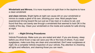 Windshield and Mirrors. It is more important at night than in the daytime to have
a clean windshield
and clean mirrors. Bright lights at night can cause dirt on your windshield or
mirrors to create a glare of its own, blocking your view. Most people have
experienced driving toward the sun just as it has risen or is about to set, and
found that they can barely see through a windshield that seemed to look OK in the
middle of the day. Clean your windshield on the inside and outside for safe driving
at night.
2.1.1 – Night Driving Procedures
Vehicle Procedures. Make sure you are rested and alert. If you are drowsy, sleep
before you drive! Even a nap can save your life or the lives of others. If you wear
eyeglasses, make sure they are clean and unscratched. Don't wear sunglasses at
night. Do a complete Vehicle inspection of your vehicle. Pay attention to checking
all lights and reflectors, and cleaning those you can reach.
 