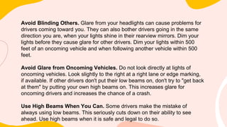 Avoid Blinding Others. Glare from your headlights can cause problems for
drivers coming toward you. They can also bother drivers going in the same
direction you are, when your lights shine in their rearview mirrors. Dim your
lights before they cause glare for other drivers. Dim your lights within 500
feet of an oncoming vehicle and when following another vehicle within 500
feet.
Avoid Glare from Oncoming Vehicles. Do not look directly at lights of
oncoming vehicles. Look slightly to the right at a right lane or edge marking,
if available. If other drivers don't put their low beams on, don't try to "get back
at them" by putting your own high beams on. This increases glare for
oncoming drivers and increases the chance of a crash.
Use High Beams When You Can. Some drivers make the mistake of
always using low beams. This seriously cuts down on their ability to see
ahead. Use high beams when it is safe and legal to do so.
 