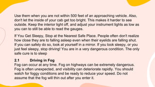 Use them when you are not within 500 feet of an approaching vehicle. Also,
don't let the inside of your cab get too bright. This makes it harder to see
outside. Keep the interior light off, and adjust your instrument lights as low as
you can to still be able to read the gauges.
If You Get Sleepy, Stop at the Nearest Safe Place. People often don't realize
how close they are to falling asleep even when their eyelids are falling shut.
If you can safely do so, look at yourself in a mirror. If you look sleepy, or you
just feel sleepy, stop driving! You are in a very dangerous condition. The only
safe cure is to sleep
2.1 Driving in Fog
Fog can occur at any time. Fog on highways can be extremely dangerous.
Fog is often unexpected, and visibility can deteriorate rapidly. You should
watch for foggy conditions and be ready to reduce your speed. Do not
assume that the fog will thin out after you enter it.
 