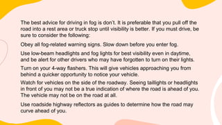 The best advice for driving in fog is don’t. It is preferable that you pull off the
road into a rest area or truck stop until visibility is better. If you must drive, be
sure to consider the following:
Obey all fog-related warning signs. Slow down before you enter fog.
Use low-beam headlights and fog lights for best visibility even in daytime,
and be alert for other drivers who may have forgotten to turn on their lights.
Turn on your 4-way flashers. This will give vehicles approaching you from
behind a quicker opportunity to notice your vehicle.
Watch for vehicles on the side of the roadway. Seeing taillights or headlights
in front of you may not be a true indication of where the road is ahead of you.
The vehicle may not be on the road at all.
Use roadside highway reflectors as guides to determine how the road may
curve ahead of you.
 