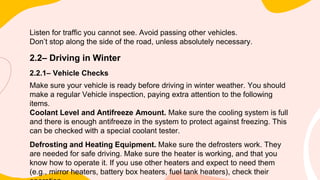Listen for traffic you cannot see. Avoid passing other vehicles.
Don’t stop along the side of the road, unless absolutely necessary.
2.2– Driving in Winter
2.2.1– Vehicle Checks
Make sure your vehicle is ready before driving in winter weather. You should
make a regular Vehicle inspection, paying extra attention to the following
items.
Coolant Level and Antifreeze Amount. Make sure the cooling system is full
and there is enough antifreeze in the system to protect against freezing. This
can be checked with a special coolant tester.
Defrosting and Heating Equipment. Make sure the defrosters work. They
are needed for safe driving. Make sure the heater is working, and that you
know how to operate it. If you use other heaters and expect to need them
(e.g., mirror heaters, battery box heaters, fuel tank heaters), check their
 