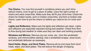 Tire Chains. You may find yourself in conditions where you can't drive
without chains, even to get to a place of safety. Carry the right number of
chains and extra cross-links. Make sure they will fit your drive tires. Check the
chains for broken hooks, worn or broken cross-links, and bent or broken side
chains. Learn how to put the chains on before you need to do it in snow and
ice.
Lights and Reflectors. Make sure the lights and reflectors are clean. Lights
and reflectors are especially important during bad weather. Check from time
to time during bad weather to make sure they are clean and working properly.
Windows and Mirrors. Remove any ice, snow, etc., from the windshield,
windows, and mirrors before starting. Use a windshield scraper, snow brush,
and windshield defroster as necessary.
Hand Holds, Steps, and Deck Plates. Remove all ice and snow from hand
holds, steps, and deck plates. This will reduce the danger of slipping.
 