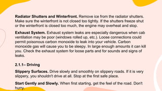 Radiator Shutters and Winterfront. Remove ice from the radiator shutters.
Make sure the winterfront is not closed too tightly. If the shutters freeze shut
or the winterfront is closed too much, the engine may overheat and stop.
Exhaust System. Exhaust system leaks are especially dangerous when cab
ventilation may be poor (windows rolled up, etc.). Loose connections could
permit poisonous carbon monoxide to leak into your vehicle. Carbon
monoxide gas will cause you to be sleepy. In large enough amounts it can kill
you. Check the exhaust system for loose parts and for sounds and signs of
leaks.
2.1.1– Driving
Slippery Surfaces. Drive slowly and smoothly on slippery roads. If it is very
slippery, you shouldn't drive at all. Stop at the first safe place.
Start Gently and Slowly. When first starting, get the feel of the road. Don't
hurry.
 