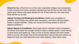 Check for Ice. Check for ice on the road, especially bridges and overpasses.
A lack of spray from other vehicles indicates ice has formed on the road. Also,
check your mirrors and wiper blades for ice. If they have ice, the road most
likely will be icy as well.
Adjust Turning and Braking to Conditions. Make turns as gently as
possible. Don't brake any harder than necessary, and don't use the engine
brake or speed retarder. (They can cause the driving wheels to skid on
slippery surfaces.)
Adjust Speed to Conditions. Don't pass slower vehicles unless necessary.
Go slowly and watch far enough ahead to keep a steady speed. Avoid having
to slow down and speed up. Take curves at slower speeds and don't brake
while in curves. Be aware that as the temperature rises to the point where ice
begins to melt, the road becomes even more slippery. Slow down more.
 