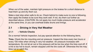 When out of the water, maintain light pressure on the brakes for a short distance to
heat them up and dry them out.
Make a test stop when safe to do so. Check behind to make sure no one is following,
then apply the brakes to be sure they work well. If not, dry them out further as
described above. (CAUTION: Do not apply too much brake pressure and accelerator
at the same time, or you can overheat brake drums and linings.
2.1 – Driving in Very Hot Weather
2.1.1 – Vehicle Checks
Do a normal Vehicle inspection, but pay special attention to the following items.
Tires. Check the tire mounting and air pressure. Inspect the tires every two hours or
every 100 miles when driving in very hot weather. Air pressure increases with
temperature. Do not let air out or the pressure will be too low when the tires cool off. If
a tire is too hot to touch, remain stopped until the tire cools off. Otherwise the tire may
blow out or catch fire.
 