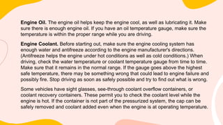 Engine Oil. The engine oil helps keep the engine cool, as well as lubricating it. Make
sure there is enough engine oil. If you have an oil temperature gauge, make sure the
temperature is within the proper range while you are driving.
Engine Coolant. Before starting out, make sure the engine cooling system has
enough water and antifreeze according to the engine manufacturer's directions.
(Antifreeze helps the engine under hot conditions as well as cold conditions.) When
driving, check the water temperature or coolant temperature gauge from time to time.
Make sure that it remains in the normal range. If the gauge goes above the highest
safe temperature, there may be something wrong that could lead to engine failure and
possibly fire. Stop driving as soon as safely possible and try to find out what is wrong.
Some vehicles have sight glasses, see-through coolant overflow containers, or
coolant recovery containers. These permit you to check the coolant level while the
engine is hot. If the container is not part of the pressurized system, the cap can be
safely removed and coolant added even when the engine is at operating temperature.
 