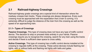 2.1 Railroad-highway Crossings
Railroad-highway grade crossings are a special kind of intersection where the
roadway crosses train tracks. These crossings are always dangerous. Every such
crossing must be approached with the expectation that a train is coming. It is
extremely difficult to judge the distance of the train from the crossing as well as the
speed of an approaching train.
2.1.1– Types of Crossings
Passive Crossings. This type of crossing does not have any type of traffic control
device. The decision to stop or proceed rests entirely in your hands. Passive
crossings require you to recognize the crossing, search for any train using the tracks
and decide if there is sufficient clear space to cross safely.
Active Crossings. This type of crossing has a traffic control device installed at the
crossing to regulate traffic at the crossing. These active devices include flashing red
lights, with or without bells and flashing red lights with bells and gates.
 