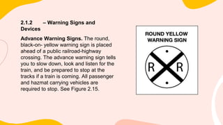 2.1.2 – Warning Signs and
Devices
Advance Warning Signs. The round,
black-on- yellow warning sign is placed
ahead of a public railroad-highway
crossing. The advance warning sign tells
you to slow down, look and listen for the
train, and be prepared to stop at the
tracks if a train is coming. All passenger
and hazmat carrying vehicles are
required to stop. See Figure 2.15.
 
