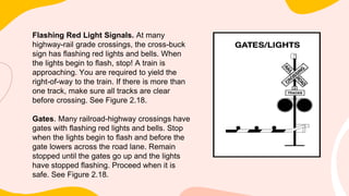 Flashing Red Light Signals. At many
highway-rail grade crossings, the cross-buck
sign has flashing red lights and bells. When
the lights begin to flash, stop! A train is
approaching. You are required to yield the
right-of-way to the train. If there is more than
one track, make sure all tracks are clear
before crossing. See Figure 2.18.
Gates. Many railroad-highway crossings have
gates with flashing red lights and bells. Stop
when the lights begin to flash and before the
gate lowers across the road lane. Remain
stopped until the gates go up and the lights
have stopped flashing. Proceed when it is
safe. See Figure 2.18.
 