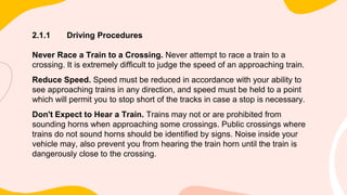 2.1.1 Driving Procedures
Never Race a Train to a Crossing. Never attempt to race a train to a
crossing. It is extremely difficult to judge the speed of an approaching train.
Reduce Speed. Speed must be reduced in accordance with your ability to
see approaching trains in any direction, and speed must be held to a point
which will permit you to stop short of the tracks in case a stop is necessary.
Don't Expect to Hear a Train. Trains may not or are prohibited from
sounding horns when approaching some crossings. Public crossings where
trains do not sound horns should be identified by signs. Noise inside your
vehicle may, also prevent you from hearing the train horn until the train is
dangerously close to the crossing.
 