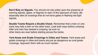 Don't Rely on Signals. You should not rely solely upon the presence of
warning signals, gates, or flagmen to warn of the approach of trains. Be
especially alert at crossings that do not have gates or flashing red light
signals.
Double Tracks Require a Double Check. Remember that a train on one
track may hide a train on the other track. Look both ways before crossing.
After one train has cleared a crossing, be sure no
other trains are near before starting across the tracks.
Yard Areas and Grade Crossings in Cities and Towns. Yard areas and
grade crossings in cities and towns are just as dangerous as rural grade
crossings. Approach them with as much caution.
 