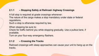2.1.1 – Stopping Safely at Railroad- highway Crossings
A full stop is required at grade crossings whenever:
The nature of the cargo makes a stop mandatory under state or federal
regulations.
Such a stop is otherwise required by law.
When stopping be sure to:
Check for traffic behind you while stopping gradually. Use a pullout lane, if
available.
Turn on your four-way emergency flashers.
2.1.2 – Crossing the Tracks
Railroad crossings with steep approaches can cause your unit to hang up on the
tracks.
 