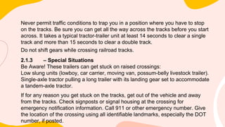 Never permit traffic conditions to trap you in a position where you have to stop
on the tracks. Be sure you can get all the way across the tracks before you start
across. It takes a typical tractor-trailer unit at least 14 seconds to clear a single
track and more than 15 seconds to clear a double track.
Do not shift gears while crossing railroad tracks.
2.1.3 – Special Situations
Be Aware! These trailers can get stuck on raised crossings:
Low slung units (lowboy, car carrier, moving van, possum-belly livestock trailer).
Single-axle tractor pulling a long trailer with its landing gear set to accommodate
a tandem-axle tractor.
If for any reason you get stuck on the tracks, get out of the vehicle and away
from the tracks. Check signposts or signal housing at the crossing for
emergency notification information. Call 911 or other emergency number. Give
the location of the crossing using all identifiable landmarks, especially the DOT
number, if posted.
 