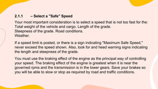 2.1.1 – Select a "Safe" Speed
Your most important consideration is to select a speed that is not too fast for the:
Total weight of the vehicle and cargo. Length of the grade.
Steepness of the grade. Road conditions.
Weather.
If a speed limit is posted, or there is a sign indicating "Maximum Safe Speed,"
never exceed the speed shown. Also, look for and heed warning signs indicating
the length and steepness of the grade.
You must use the braking effect of the engine as the principal way of controlling
your speed. The braking effect of the engine is greatest when it is near the
governed rpms and the transmission is in the lower gears. Save your brakes so
you will be able to slow or stop as required by road and traffic conditions.
 