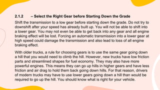 2.1.2 – Select the Right Gear before Starting Down the Grade
Shift the transmission to a low gear before starting down the grade. Do not try to
downshift after your speed has already built up. You will not be able to shift into
a lower gear. You may not even be able to get back into any gear and all engine
braking effect will be lost. Forcing an automatic transmission into a lower gear at
high speed could damage the transmission and also lead to loss of all engine
braking effect.
With older trucks, a rule for choosing gears is to use the same gear going down
a hill that you would need to climb the hill. However, new trucks have low friction
parts and streamlined shapes for fuel economy. They may also have more
powerful engines. This means they can go up hills in higher gears and have less
friction and air drag to hold them back going down hills. For that reason, drivers
of modern trucks may have to use lower gears going down a hill than would be
required to go up the hill. You should know what is right for your vehicle.
 