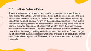 2.1.1 – Brake Fading or Failure
Brakes are designed so brake shoes or pads rub against the brake drum or
disks to slow the vehicle. Braking creates heat, but brakes are designed to take
a lot of heat. However, brakes can fade or fail from excessive heat caused by
using them too much and not relying on the engine braking effect. Brake fade is
also affected by adjustment. To safely control a vehicle, every brake must do its
share of the work. Brakes out of adjustment will stop doing their share before
those that are in adjustment. The other brakes can then overheat and fade, and
there will not be enough braking available to control the vehicle. Brakes can get
out of adjustment quickly, especially when they are used a lot; also, brake linings
wear faster when they are hot. Therefore, brake adjustment must be checked
frequently.
 