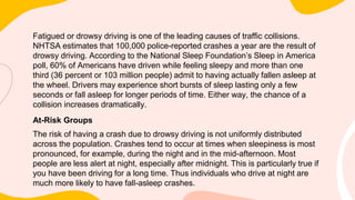 Fatigued or drowsy driving is one of the leading causes of traffic collisions.
NHTSA estimates that 100,000 police-reported crashes a year are the result of
drowsy driving. According to the National Sleep Foundation’s Sleep in America
poll, 60% of Americans have driven while feeling sleepy and more than one
third (36 percent or 103 million people) admit to having actually fallen asleep at
the wheel. Drivers may experience short bursts of sleep lasting only a few
seconds or fall asleep for longer periods of time. Either way, the chance of a
collision increases dramatically.
At-Risk Groups
The risk of having a crash due to drowsy driving is not uniformly distributed
across the population. Crashes tend to occur at times when sleepiness is most
pronounced, for example, during the night and in the mid-afternoon. Most
people are less alert at night, especially after midnight. This is particularly true if
you have been driving for a long time. Thus individuals who drive at night are
much more likely to have fall-asleep crashes.
 