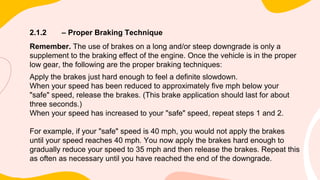 2.1.2 – Proper Braking Technique
Remember. The use of brakes on a long and/or steep downgrade is only a
supplement to the braking effect of the engine. Once the vehicle is in the proper
low gear, the following are the proper braking techniques:
Apply the brakes just hard enough to feel a definite slowdown.
When your speed has been reduced to approximately five mph below your
"safe" speed, release the brakes. (This brake application should last for about
three seconds.)
When your speed has increased to your "safe" speed, repeat steps 1 and 2.
For example, if your "safe" speed is 40 mph, you would not apply the brakes
until your speed reaches 40 mph. You now apply the brakes hard enough to
gradually reduce your speed to 35 mph and then release the brakes. Repeat this
as often as necessary until you have reached the end of the downgrade.
 