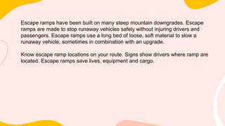 Escape ramps have been built on many steep mountain downgrades. Escape
ramps are made to stop runaway vehicles safely without injuring drivers and
passengers. Escape ramps use a long bed of loose, soft material to slow a
runaway vehicle, sometimes in combination with an upgrade.
Know escape ramp locations on your route. Signs show drivers where ramp are
located. Escape ramps save lives, equipment and cargo.
 