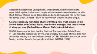 Research has identified young males, shift workers, commercial drivers,
especially long-haul drivers and people with untreated sleep disorders or with
short- term or chronic sleep deprivation as being at increased risk for having a
fall-asleep crash. At least 15% of all heavy truck crashes involve fatigue.
A congressionally mandated study of 80 long-haul truck drivers in the
United States and Canada found that drivers averaged less than 5 hours
of sleep per day. (Federal Motor Carrier Safety Administration,
1996) It is no surprise then that the National Transportation Safety Board
(NTSB) reported that drowsy driving was probably the cause of more than half
of crashes leading to a truck driver’s death. (NTSB, 1990) For each truck driver
fatality, another three to four people are killed. (NHTSA, 1994)
 