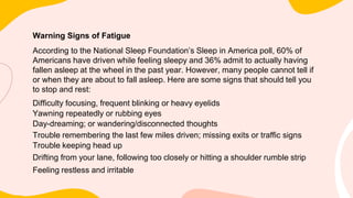 Warning Signs of Fatigue
According to the National Sleep Foundation’s Sleep in America poll, 60% of
Americans have driven while feeling sleepy and 36% admit to actually having
fallen asleep at the wheel in the past year. However, many people cannot tell if
or when they are about to fall asleep. Here are some signs that should tell you
to stop and rest:
Difficulty focusing, frequent blinking or heavy eyelids
Yawning repeatedly or rubbing eyes
Day-dreaming; or wandering/disconnected thoughts
Trouble remembering the last few miles driven; missing exits or traffic signs
Trouble keeping head up
Drifting from your lane, following too closely or hitting a shoulder rumble strip
Feeling restless and irritable
 