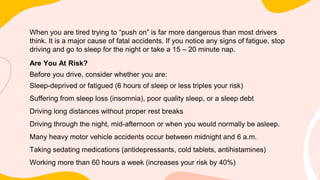 When you are tired trying to “push on” is far more dangerous than most drivers
think. It is a major cause of fatal accidents. If you notice any signs of fatigue, stop
driving and go to sleep for the night or take a 15 – 20 minute nap.
Are You At Risk?
Before you drive, consider whether you are:
Sleep-deprived or fatigued (6 hours of sleep or less triples your risk)
Suffering from sleep loss (insomnia), poor quality sleep, or a sleep debt
Driving long distances without proper rest breaks
Driving through the night, mid-afternoon or when you would normally be asleep.
Many heavy motor vehicle accidents occur between midnight and 6 a.m.
Taking sedating medications (antidepressants, cold tablets, antihistamines)
Working more than 60 hours a week (increases your risk by 40%)
 