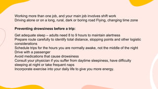 Working more than one job, and your main job involves shift work
Driving alone or on a long, rural, dark or boring road Flying, changing time zone
Preventing drowsiness before a trip:
Get adequate sleep – adults need 8 to 9 hours to maintain alertness
Prepare route carefully to identify total distance, stopping points and other logistic
considerations
Schedule trips for the hours you are normally awake, not the middle of the night
Drive with a passenger
Avoid medications that cause drowsiness
Consult your physician if you suffer from daytime sleepiness, have difficulty
sleeping at night or take frequent naps
Incorporate exercise into your daily life to give you more energy.
 