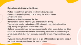 Maintaining alertness while driving:
Protect yourself from glare and eyestrain with sunglasses
Keep cool by opening the window or using the air conditioner
Avoid heavy foods
Be aware of down time during the day
Have another person ride with you, and take turns driving
Take periodic breaks – about every 100 miles or 2 hours during long trips
Stop driving and get some rest or take a nap
Caffeine consumption can increase awareness for a few hours, but do not drink
too much. It will eventually wear off. Do not rely on caffeine to prevent fatigue
Avoid drugs. While they may keep you awake for a while, they won’t make you
alert.
If you are drowsy, the only safe cure is to get off the road and get some sleep. If
you don't, you risk your life and the lives of others.
 