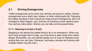 2.1 Driving Emergencies
Traffic emergencies occur when two vehicles are about to collide. Vehicle
emergencies occur when tires, brakes, or other critical parts fail. Following
the safety practices in this manual can help prevent emergencies. But if an
emergency does happen, your chances of avoiding a crash depend upon
how well you take action. Actions you can take are discussed below.
2.1.1– Steering to Avoid a Crash
Stopping is not always the safest thing to do in an emergency. When you
don't have enough room to stop, you may have to steer away from what's
ahead. Remember, you can almost always turn to miss an obstacle more
quickly than you can stop. (However, top-heavy vehicles and tractors with
multiple trailers may flip over.)
 