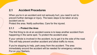 2.1 Accident Procedures
When you're in an accident and not seriously hurt, you need to act to
prevent further damage or injury. The basic steps to be taken at any
accident are to:
Protect the area. Notify authorities. Care for the injured.
2.1.1 – Protect the Area
The first thing to do at an accident scene is to keep another accident from
happening in the same spot. To protect the accident area:
If your vehicle is involved in the accident, try to get it to the side of the road.
This will help prevent another accident and allow traffic to move.
If you're stopping to help, park away from the accident. The area
immediately around the accident will be needed for emergency vehicles.
Put on your flashers.
 