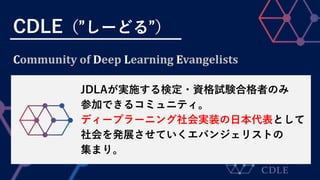 CDLE（”しーどる”）
JDLAが実施する検定・資格試験合格者のみ
参加できるコミュニティ。
ディープラーニング社会実装の日本代表として
社会を発展させていくエバンジェリストの
集まり。
Community of Deep Learning Evangelists
 