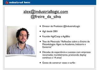 #1e5d91
alex@industriallogic.com
@freire_da_silva
• Diretor de Produtos @IndustrialLogic
• Ágil desde 2001
• Founder AgilCoop e AgilBits
• Tese de Mestrado:“Reﬂexões sobre o Ensino de
Metodologias Ágeis na Academia, Indústria e
Governo”
• Décadas de experiência e sucesso com empresas
renomadas mundialmente, praticando deploy
contínuo à 14 anos!
• Gosto de construir casas e surfar.
 