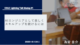 AIエンジニアとして楽しく
スキルアップを続けるには
為安 圭介
CDLE Lightning Talk Meetup #1
2020年8月24日
 
