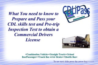 [object Object],What You need to know to Prepare and Pass your CDL skills test and Pre-trip Inspection Test to obtain a Commercial Drivers License  Get the skills..... <Combination Vehicle><Straight Truck><School Bus/Passenger><Coach Bus w/Air Brake><Shuttle Bus> 