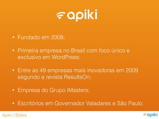 • Fundado em 2008;
• Primeira empresa no Brasil com foco único e
exclusivo em WordPress;
• Entre as 49 empresas mais inovadoras em 2009
segundo a revista ResultsOn;
• Empresa do Grupo iMasters;
• Escritórios em Governador Valadares e São Paulo.
Apiki / Sobre
 