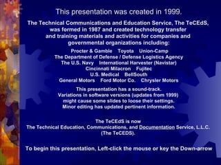 This presentation was created in 1999. The Technical Communications and Education Service, The TeCEdS,  was formed in 1987 and created technology transfer  and training materials and activities for companies and  governmental organizations including: Procter & Gamble  Toyota  Union-Camp The Department of Defense / Defense Logistics Agency The U.S. Navy  International Harvester (Navistar) Cincinnati Milacron  Fujitec U.S. Medical  BellSouth General Motors  Ford Motor Co.  Chrysler Motors This presentation has a sound-track. Variations in software versions (updates from 1999)  might cause some slides to loose their settings. Minor editing has updated pertinent information. The TeCEdS is now  The Technical Education, Communications, and  Documentation  Service, L.L.C.  (The TeCEDS).  To begin this presentation, Left-click the mouse or key the Down-arrow 