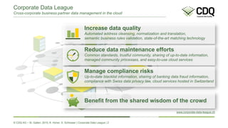 © CDQ AG – St. Gallen, 2015, K. Hüner, S. Schlosser | Corporate Data League | 2
Corporate Data League
Cross-corporate business partner data management in the cloud
Increase data quality
Automated address cleansing, normalization and translation,
semantic business rules validation, state-of-the-art matching technology
Reduce data maintenance efforts
Common standards, trustful community, sharing of up-to-date information,
managed community processes, and easy-to-use cloud services
Manage compliance risks
Up-to-date blacklist information, sharing of banking data fraud information,
compliance with Swiss data privacy law, cloud services hosted in Switzerland
Benefit from the shared wisdom of the crowd
www.corporate-data-league.ch
 
