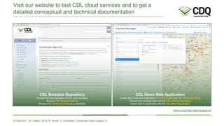 © CDQ AG – St. Gallen, 2015, K. Hüner, S. Schlosser | Corporate Data League | 5
Visit our website to test CDL cloud services and to get a
detailed conceptual and technical documentation
www.corporate-data-league.ch
CDL Metadata Repository
Browse the documentation of CDL core concepts
Browse CDL Business Rules
Browse CDL Reference Data (e.g. blacklists)
CDL Demo Web Application
Create demo data and understand CDL Processes and CDL Business Rules
Cleanse and translate data with the CDL Cleansing Engine
Check data for duplicates with the CDL Matching Engine
 