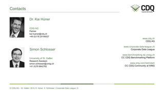 © CDQ AG – St. Gallen, 2015, K. Hüner, S. Schlosser | Corporate Data League | 6
www.cdq.ch
CDQ AG
www.corporate-data-league.ch
Corporate Data League
www.benchmarking.iwi.unisg.ch
CC CDQ Benchmarking Platform
www.xing.com/net/cdqm
CC CDQ Community at XING
Contacts
University of St. Gallen
simon.schlosser@unisg.ch
Research Assistant
+41 (0)79 9642762
CDQ AG
kai.huener@cdq.ch
Partner
+49 (0)176 20195027
Dr. Kai Hüner
Simon Schlosser
 