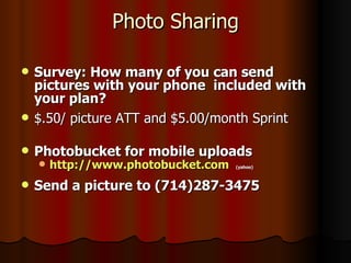 Photo Sharing Survey: How many of you can send pictures with your phone  included with your plan? $.50/ picture ATT and $5.00/month Sprint Photobucket for mobile uploads http://www.photobucket.com   (yahoo) Send a picture to (714)287-3475 