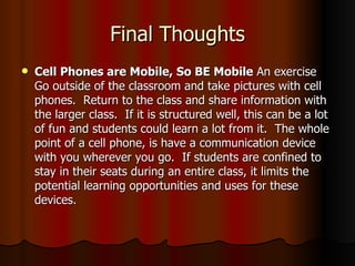 Final Thoughts Cell Phones are Mobile, So BE Mobile  An exercise Go outside of the classroom and take pictures with cell phones.  Return to the class and share information with the larger class.  If it is structured well, this can be a lot of fun and students could learn a lot from it.  The whole point of a cell phone, is have a communication device with you wherever you go.  If students are confined to stay in their seats during an entire class, it limits the potential learning opportunities and uses for these devices. 